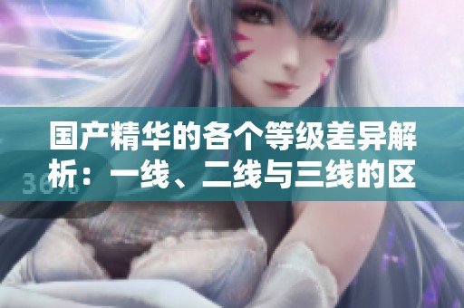国产精华的各个等级差异解析：一线、二线与三线的区别详解