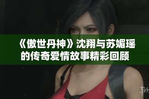 《傲世丹神》沈翔与苏媚瑶的传奇爱情故事精彩回顾