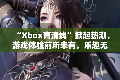 “Xbox高清线”掀起热潮，游戏体验前所未有，乐趣无穷尽！