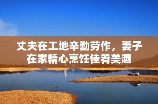 丈夫在工地辛勤劳作，妻子在家精心烹饪佳肴美酒
