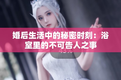 婚后生活中的秘密时刻：浴室里的不可告人之事