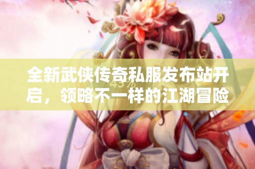 全新武侠传奇私服发布站开启，领略不一样的江湖冒险体验