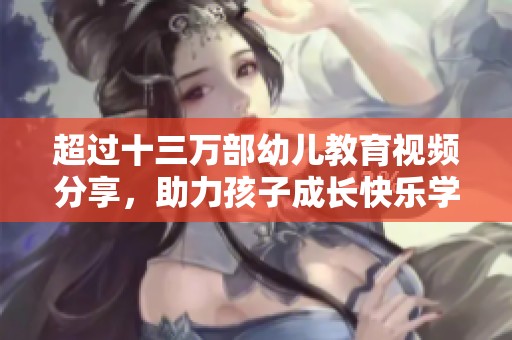 超过十三万部幼儿教育视频分享，助力孩子成长快乐学习