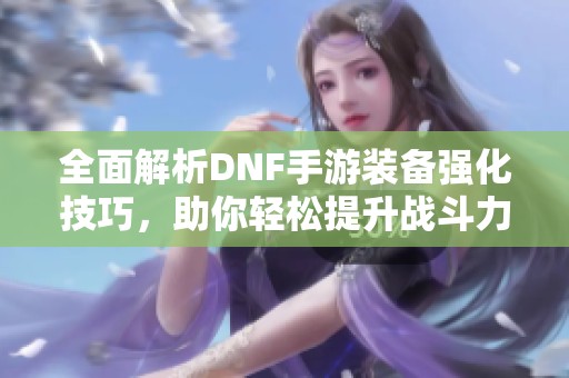 全面解析DNF手游装备强化技巧，助你轻松提升战斗力
