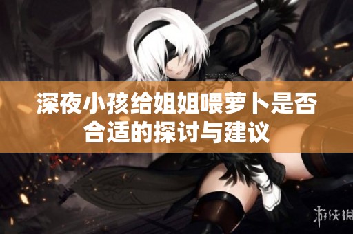 深夜小孩给姐姐喂萝卜是否合适的探讨与建议