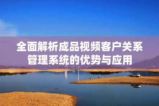 全面解析成品视频客户关系管理系统的优势与应用