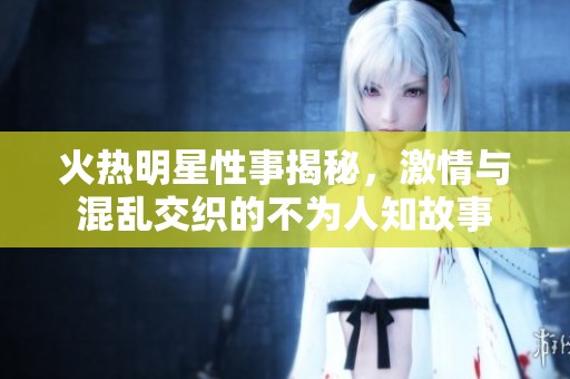 火热明星性事揭秘，激情与混乱交织的不为人知故事