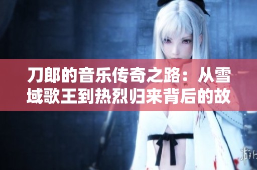 刀郎的音乐传奇之路：从雪域歌王到热烈归来背后的故事与启示