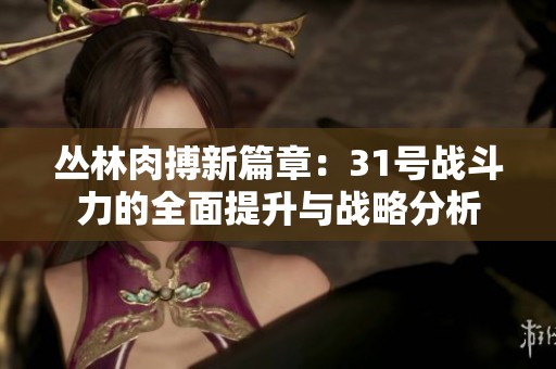 丛林肉搏新篇章：31号战斗力的全面提升与战略分析