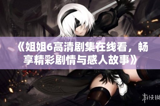 《姐姐6高清剧集在线看，畅享精彩剧情与感人故事》