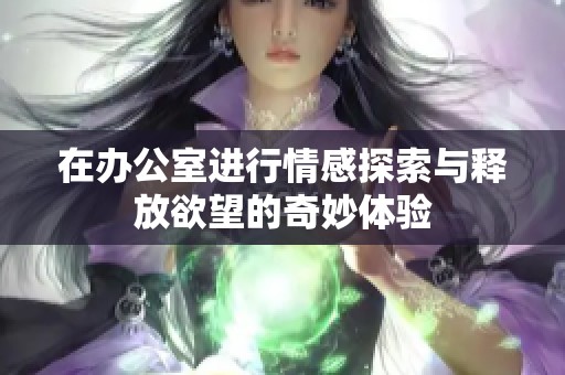在办公室进行情感探索与释放欲望的奇妙体验