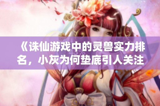 《诛仙游戏中的灵兽实力排名，小灰为何垫底引人关注》