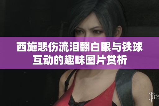 西施悲伤流泪翻白眼与铁球互动的趣味图片赏析
