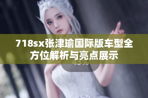 718sx张津瑜国际版车型全方位解析与亮点展示
