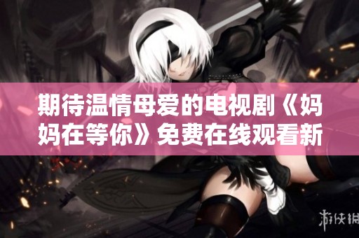 期待温情母爱的电视剧《妈妈在等你》免费在线观看新剧资讯