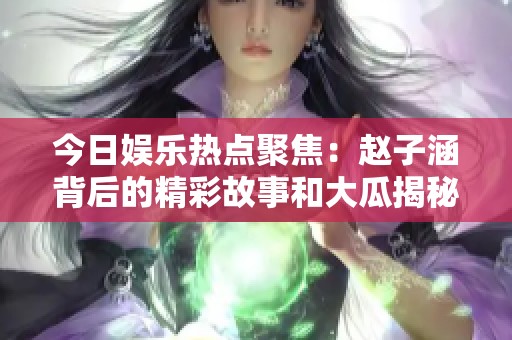 今日娱乐热点聚焦：赵子涵背后的精彩故事和大瓜揭秘