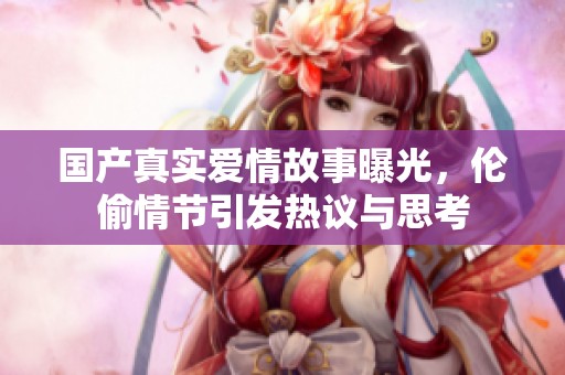 国产真实爱情故事曝光，伦偷情节引发热议与思考