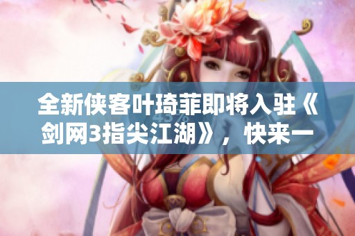 全新侠客叶琦菲即将入驻《剑网3指尖江湖》，快来一起探索江湖之旅