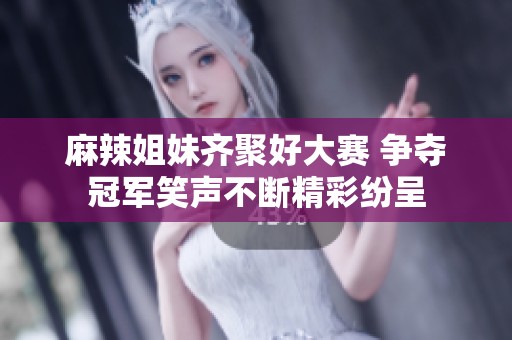 麻辣姐妹齐聚好大赛 争夺冠军笑声不断精彩纷呈