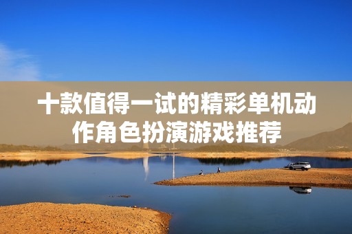 十款值得一试的精彩单机动作角色扮演游戏推荐