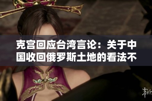 克宫回应台湾言论：关于中国收回俄罗斯土地的看法不必过于严肃