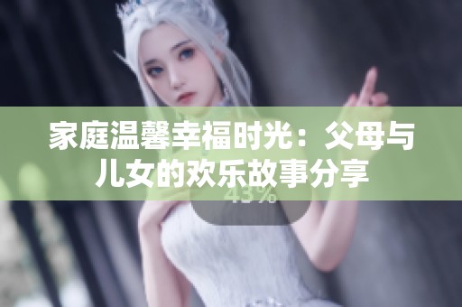 家庭温馨幸福时光：父母与儿女的欢乐故事分享