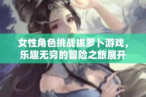 女性角色挑战拔萝卜游戏，乐趣无穷的冒险之旅展开