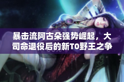 暴击流阿古朵强势崛起，大司命退役后的新T0野王之争