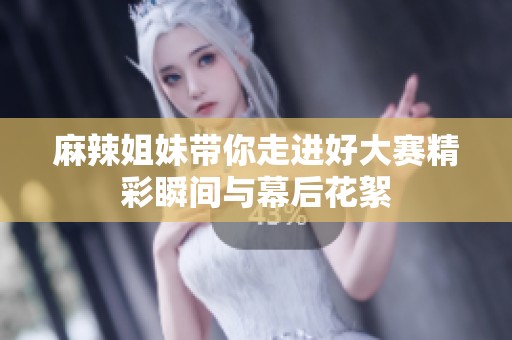 麻辣姐妹带你走进好大赛精彩瞬间与幕后花絮