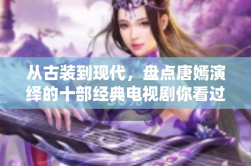 从古装到现代，盘点唐嫣演绎的十部经典电视剧你看过哪些