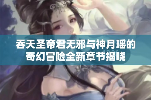 吞天圣帝君无邪与神月瑶的奇幻冒险全新章节揭晓