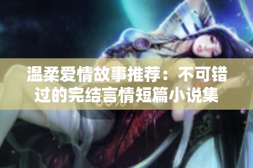 温柔爱情故事推荐：不可错过的完结言情短篇小说集