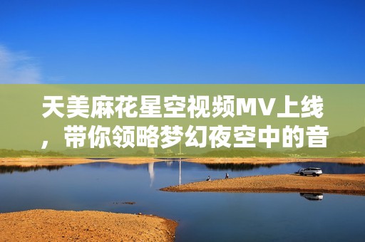 天美麻花星空视频MV上线，带你领略梦幻夜空中的音乐之旅