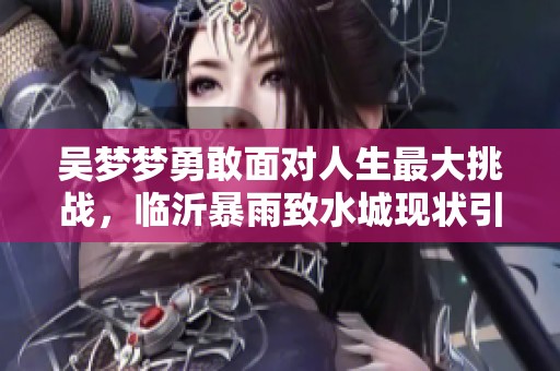 吴梦梦勇敢面对人生最大挑战，临沂暴雨致水城现状引人关注