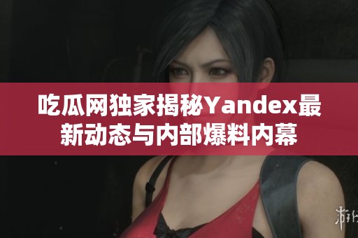 吃瓜网独家揭秘Yandex最新动态与内部爆料内幕