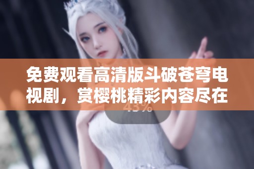 免费观看高清版斗破苍穹电视剧，赏樱桃精彩内容尽在掌握