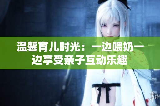 温馨育儿时光：一边喂奶一边享受亲子互动乐趣
