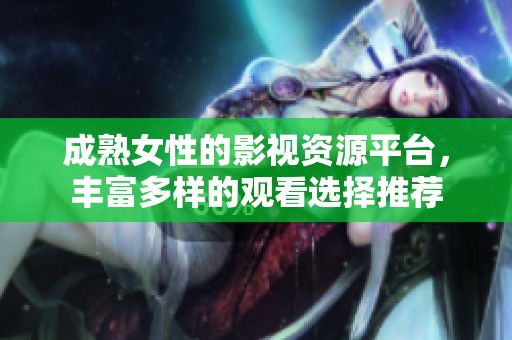 成熟女性的影视资源平台，丰富多样的观看选择推荐