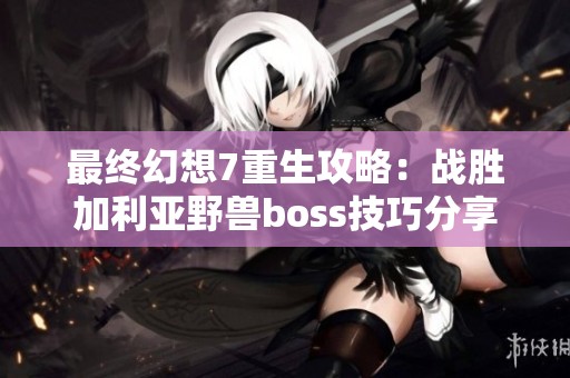 最终幻想7重生攻略：战胜加利亚野兽boss技巧分享