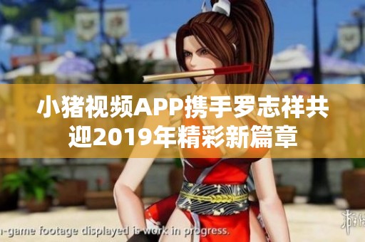 小猪视频APP携手罗志祥共迎2019年精彩新篇章