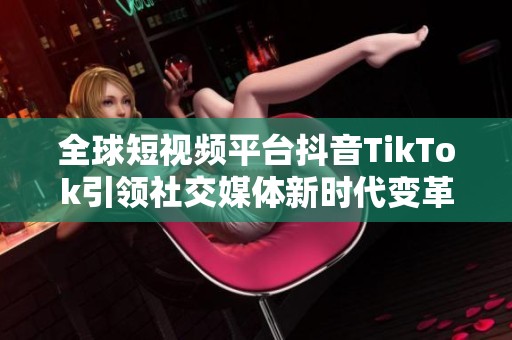 全球短视频平台抖音TikTok引领社交媒体新时代变革