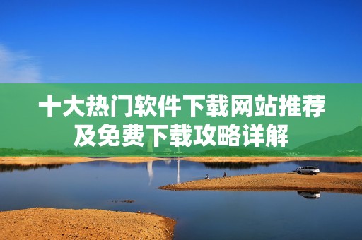 十大热门软件下载网站推荐及免费下载攻略详解