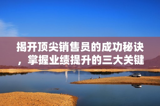 揭开顶尖销售员的成功秘诀，掌握业绩提升的三大关键策略