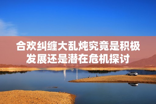 合欢纠缠大乱炖究竟是积极发展还是潜在危机探讨
