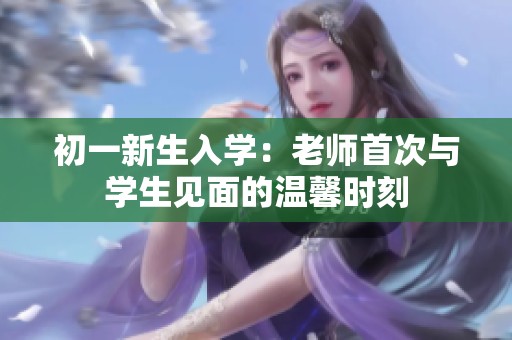 初一新生入学：老师首次与学生见面的温馨时刻