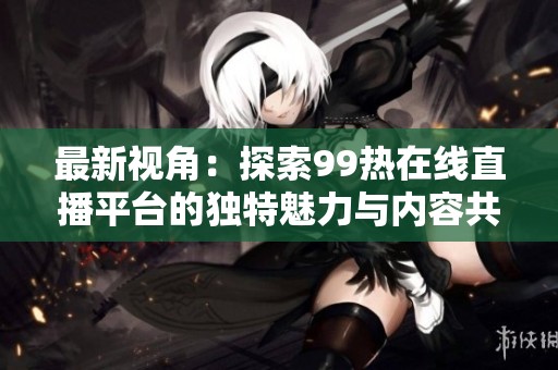 最新视角：探索99热在线直播平台的独特魅力与内容共鸣