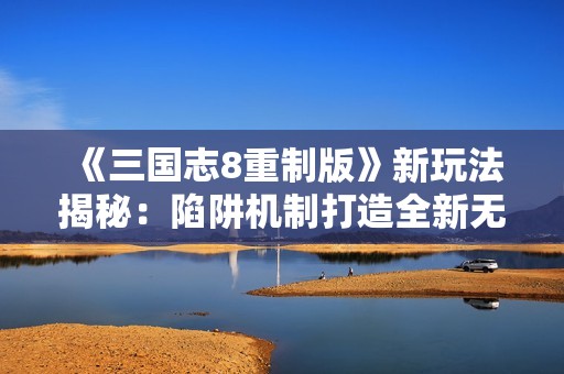《三国志8重制版》新玩法揭秘：陷阱机制打造全新无间道体验
