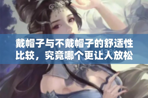 戴帽子与不戴帽子的舒适性比较，究竟哪个更让人放松