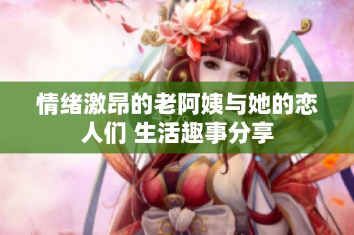 情绪激昂的老阿姨与她的恋人们 生活趣事分享