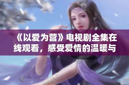 《以爱为营》电视剧全集在线观看，感受爱情的温暖与力量